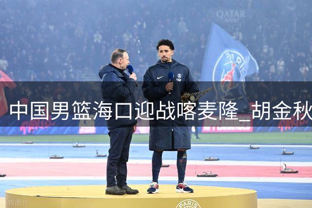中国男篮海口迎战喀麦隆 胡金秋领衔内线对决NBA边缘球员