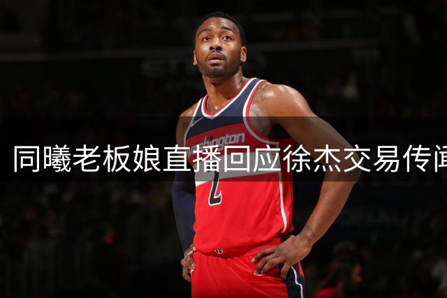 同曦老板娘直播回应徐杰交易传闻 宏远锁定西班牙名帅接替杜锋