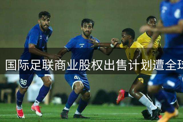 国际足联商业股权出售计划遭全球抵制 欧足联启动信任重建机制