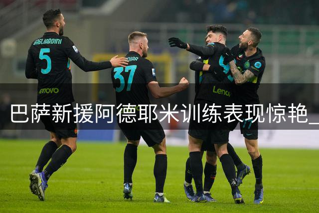 巴萨新援阿德耶米训练表现惊艳 更衣室众将盛赞德国飞翼潜力无限
