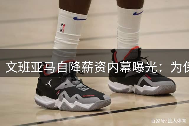 文班亚马自降薪资内幕曝光：为保马刺长期竞争力主动放弃3亿肥约