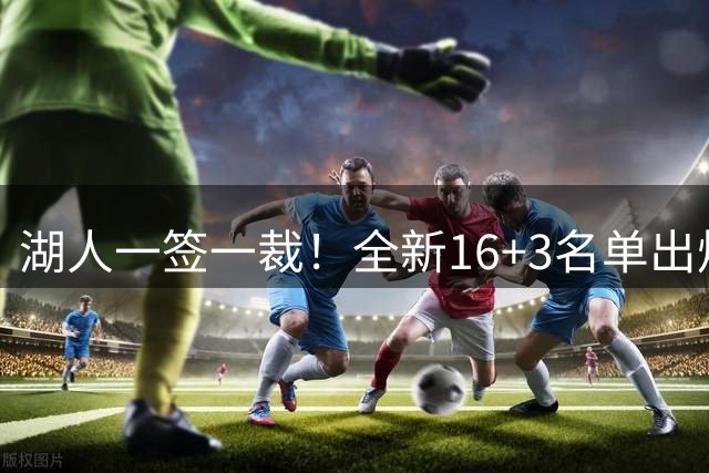 湖人一签一裁！全新16+3名单出炉两大改善明显，仍有三处短板难解