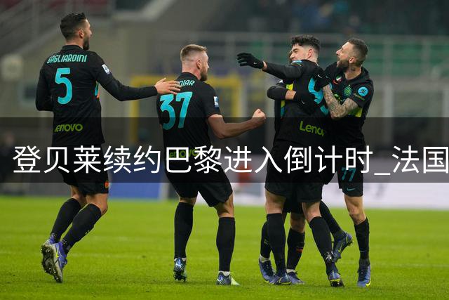 登贝莱续约巴黎进入倒计时 法国球星婉拒沙特天价邀约