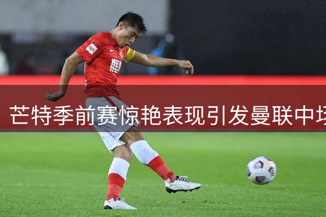 芒特季前赛惊艳表现引发曼联中场部署新思考