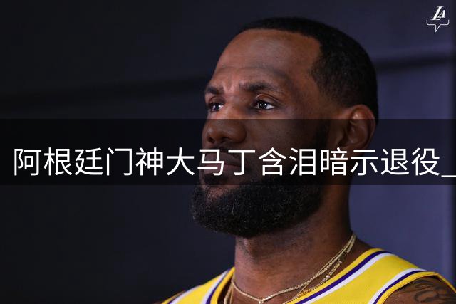 阿根廷门神大马丁含泪暗示退役 黄金一代谢幕倒计时？