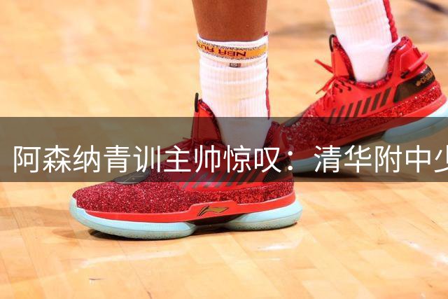 阿森纳青训主帅惊叹：清华附中少年两球击溃英超豪门梯队